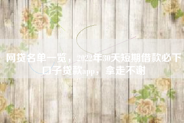 网贷名单一览，2022年30天短期借款必下口子贷款app，拿走不谢