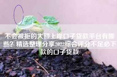 不会被拒的大额上岸口子贷款平台有哪些？精选整理分享2022综合评分不足必下款的口子贷款