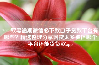 2022双黑逾期微信必下款口子贷款平台有哪些？精选整理分享网贷太多被拒哪个平台还能贷贷款app