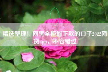 精选整理！网黑全拒能下款的口子2022网贷app，不容错过