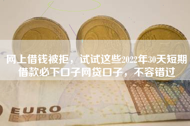 网上借钱被拒，试试这些2022年30天短期借款必下口子网贷口子，不容错过