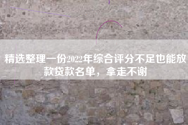 精选整理一份2022年综合评分不足也能放款贷款名单，拿走不谢