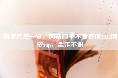 网贷名单一览，网贷口子不看征信2022网贷app，拿走不谢