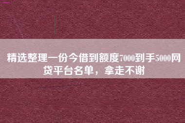 精选整理一份今借到额度7000到手5000网贷平台名单，拿走不谢