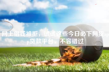 网上借钱被拒，试试这些今日必下网贷app贷款平台，不容错过