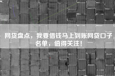 网贷盘点，我要借钱马上到账网贷口子名单，值得关注！