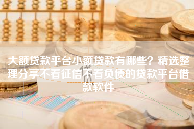 大额贷款平台小额贷款有哪些？精选整理分享不看征信不看负债的贷款平台借款软件