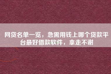 网贷名单一览，急需用钱上哪个贷款平台最好借款软件，拿走不谢