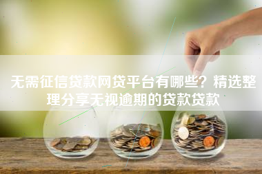 无需征信贷款网贷平台有哪些？精选整理分享无视逾期的贷款贷款