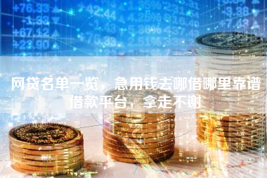 网贷名单一览，急用钱去哪借哪里靠谱借款平台，拿走不谢