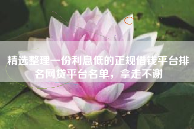 精选整理一份利息低的正规借钱平台排名网贷平台名单，拿走不谢