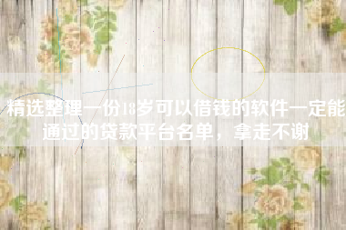 精选整理一份18岁可以借钱的软件一定能通过的贷款平台名单，拿走不谢