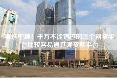 精选整理！千万不能错过的哪个网贷平台比较容易通过呢贷款平台