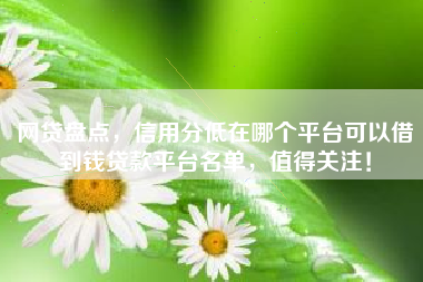 网贷盘点，信用分低在哪个平台可以借到钱贷款平台名单，值得关注！