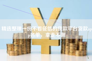 精选整理一份不看征信的贷款平台贷款app名单，拿走不谢