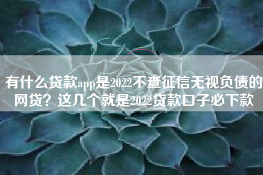 有什么贷款app是2022不查征信无视负债的网贷？这几个就是2022贷款口子必下款