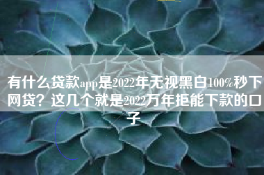 有什么贷款app是2022年无视黑白100%秒下网贷？这几个就是2022万年拒能下款的口子