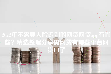 2022年不需要人脸识别的网贷网贷app有哪些？精选整理分享黑网贷有哪些平台网贷口子