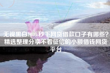 无视黑白100%秒下网贷借款口子有哪些？精选整理分享不看征信的小额借钱网贷平台