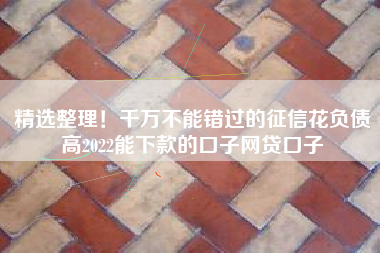 精选整理！千万不能错过的征信花负债高2022能下款的口子网贷口子