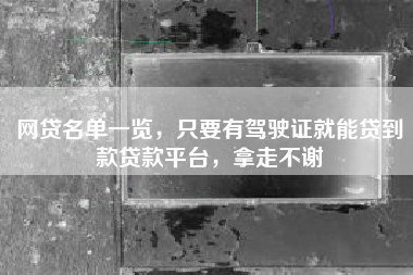 网贷名单一览，只要有驾驶证就能贷到款贷款平台，拿走不谢