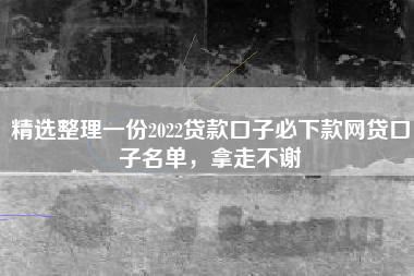 精选整理一份2022贷款口子必下款网贷口子名单，拿走不谢