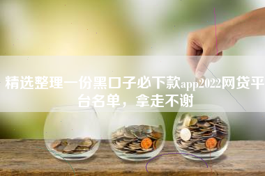 精选整理一份黑口子必下款app2022网贷平台名单，拿走不谢