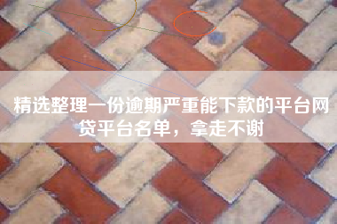 精选整理一份逾期严重能下款的平台网贷平台名单，拿走不谢