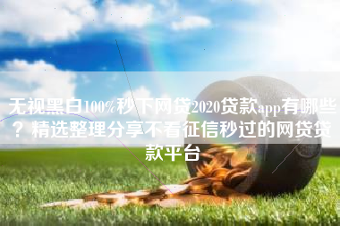 无视黑白100%秒下网贷2020贷款app有哪些？精选整理分享不看征信秒过的网贷贷款平台