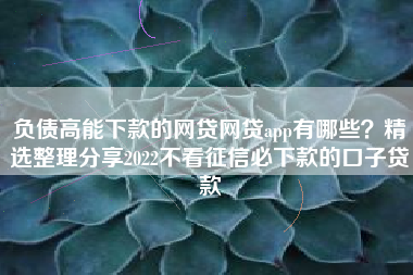 负债高能下款的网贷网贷app有哪些？精选整理分享2022不看征信必下款的口子贷款