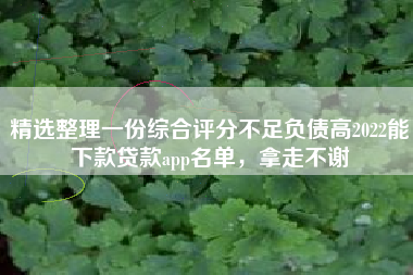精选整理一份综合评分不足负债高2022能下款贷款app名单，拿走不谢