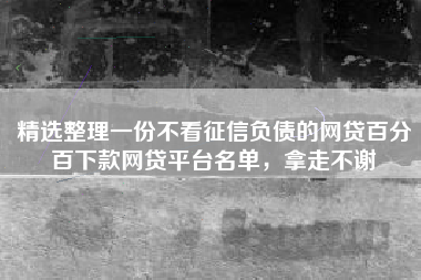 精选整理一份不看征信负债的网贷百分百下款网贷平台名单，拿走不谢