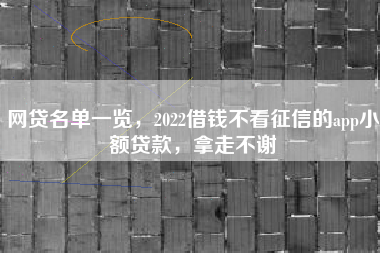 网贷名单一览，2022借钱不看征信的app小额贷款，拿走不谢
