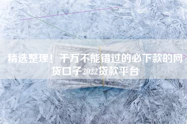 精选整理！千万不能错过的必下款的网贷口子2022贷款平台
