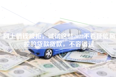网上借钱被拒，试试这些2022不看征信风控的贷款贷款，不容错过