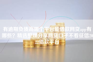 有逾期负债高哪个平台能借款网贷app有哪些？精选整理分享网贷口子不看征信2022借款平台