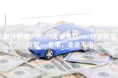 精选整理一份2022无视黑白100%秒下网贷贷款app名单，拿走不谢