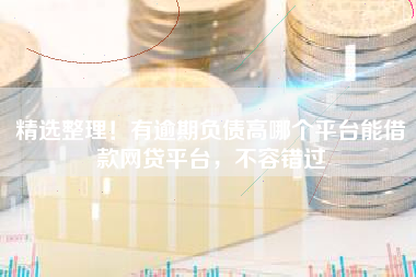 精选整理！有逾期负债高哪个平台能借款网贷平台，不容错过