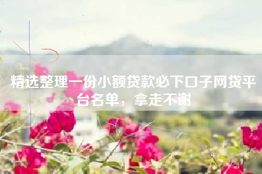 精选整理一份小额贷款必下口子网贷平台名单，拿走不谢