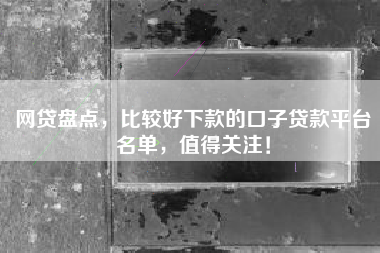 网贷盘点，比较好下款的口子贷款平台名单，值得关注！