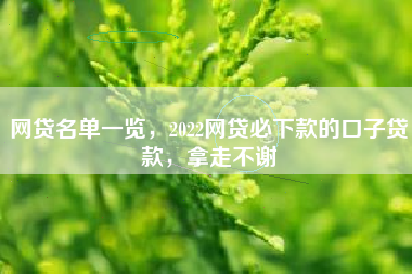 网贷名单一览，2022网贷必下款的口子贷款，拿走不谢