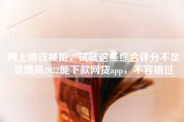 网上借钱被拒，试试这些综合评分不足负债高2022能下款网贷app，不容错过