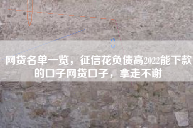 网贷名单一览，征信花负债高2022能下款的口子网贷口子，拿走不谢