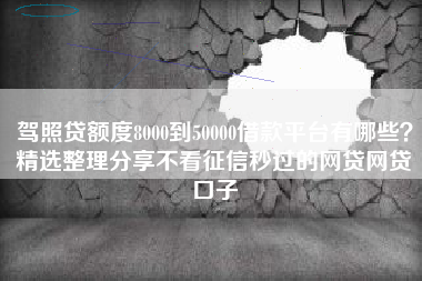 驾照贷额度8000到50000借款平台有哪些？精选整理分享不看征信秒过的网贷网贷口子