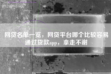 网贷名单一览，网贷平台哪个比较容易通过贷款app，拿走不谢