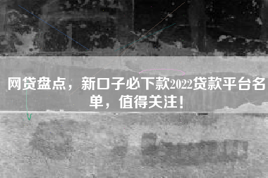 网贷盘点，新口子必下款2022贷款平台名单，值得关注！