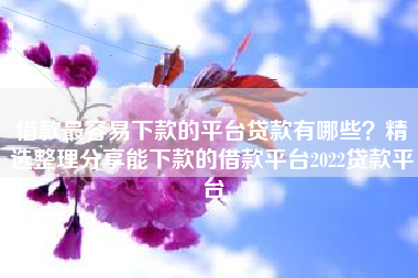 借款最容易下款的平台贷款有哪些？精选整理分享能下款的借款平台2022贷款平台