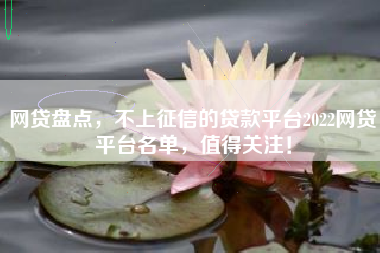 网贷盘点，不上征信的贷款平台2022网贷平台名单，值得关注！