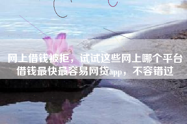 网上借钱被拒，试试这些网上哪个平台借钱最快最容易网贷app，不容错过