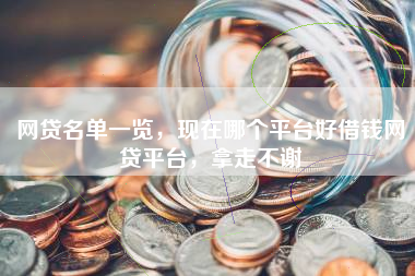 网贷名单一览，现在哪个平台好借钱网贷平台，拿走不谢